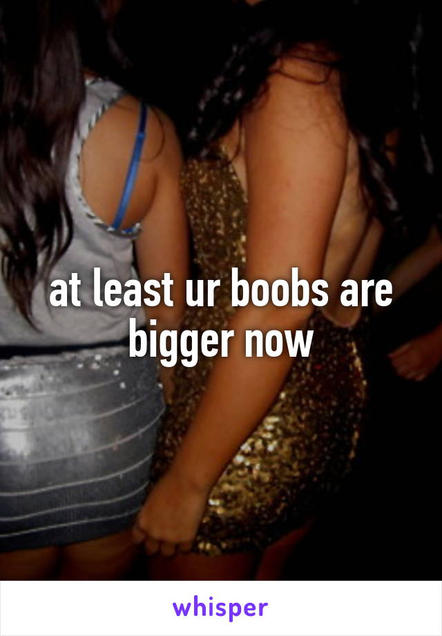 at least ur boobs are bigger now