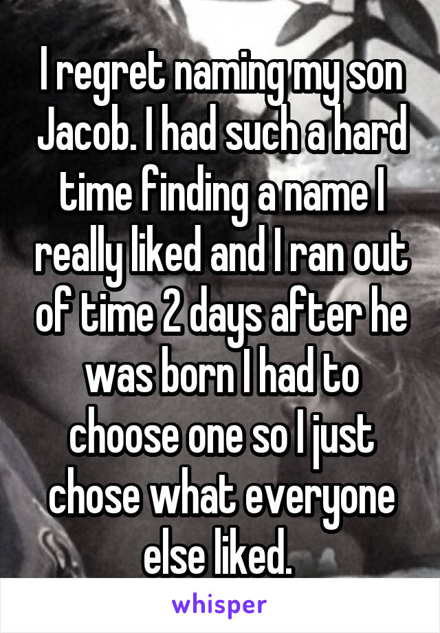 I regret naming my son Jacob. I had such a hard time finding a name I really liked and I ran out of time 2 days after he was born I had to choose one so I just chose what everyone else liked. 