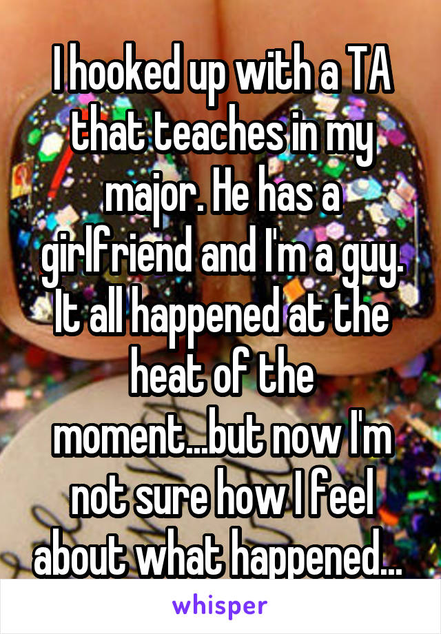 I hooked up with a TA that teaches in my major. He has a girlfriend and I'm a guy. It all happened at the heat of the moment...but now I'm not sure how I feel about what happened... 