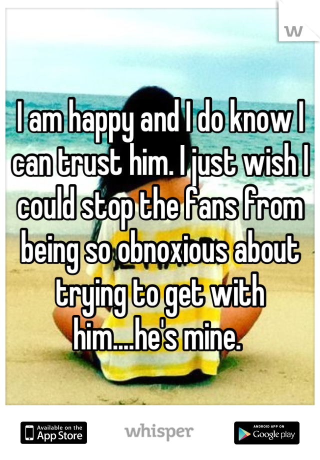I am happy and I do know I can trust him. I just wish I could stop the fans from being so obnoxious about trying to get with him....he's mine. 