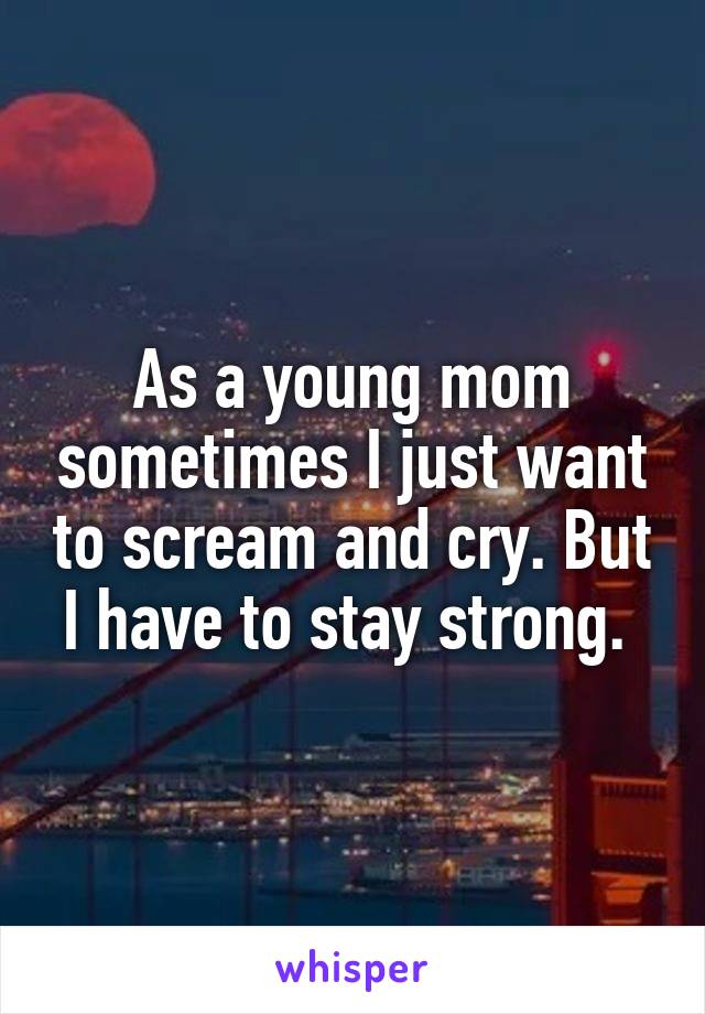 As a young mom sometimes I just want to scream and cry. But I have to stay strong. 