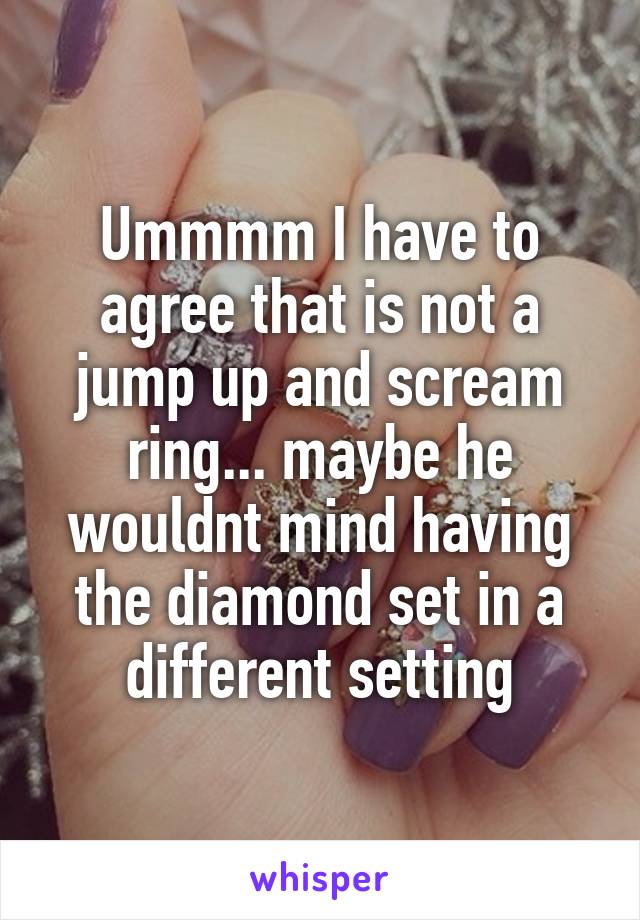 Ummmm I have to agree that is not a jump up and scream ring... maybe he wouldnt mind having the diamond set in a different setting