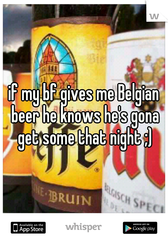 if my bf gives me Belgian beer he knows he's gona get some that night ;)