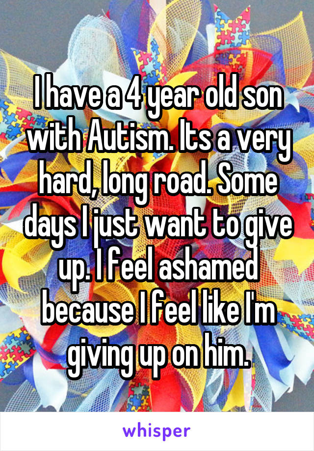I have a 4 year old son with Autism. Its a very hard, long road. Some days I just want to give up. I feel ashamed because I feel like I'm giving up on him.
