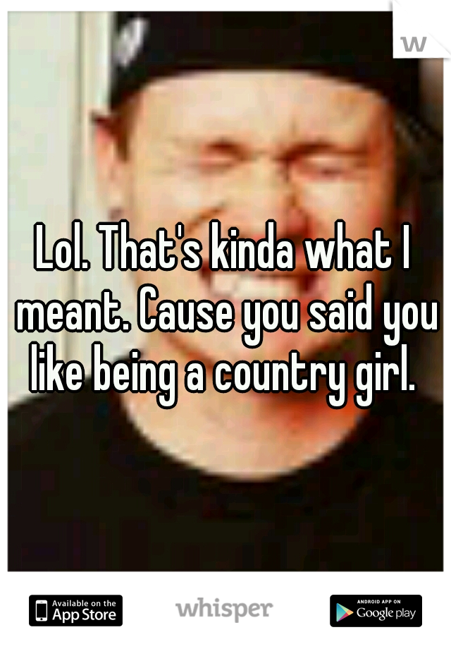 Lol. That's kinda what I meant. Cause you said you like being a country girl. 