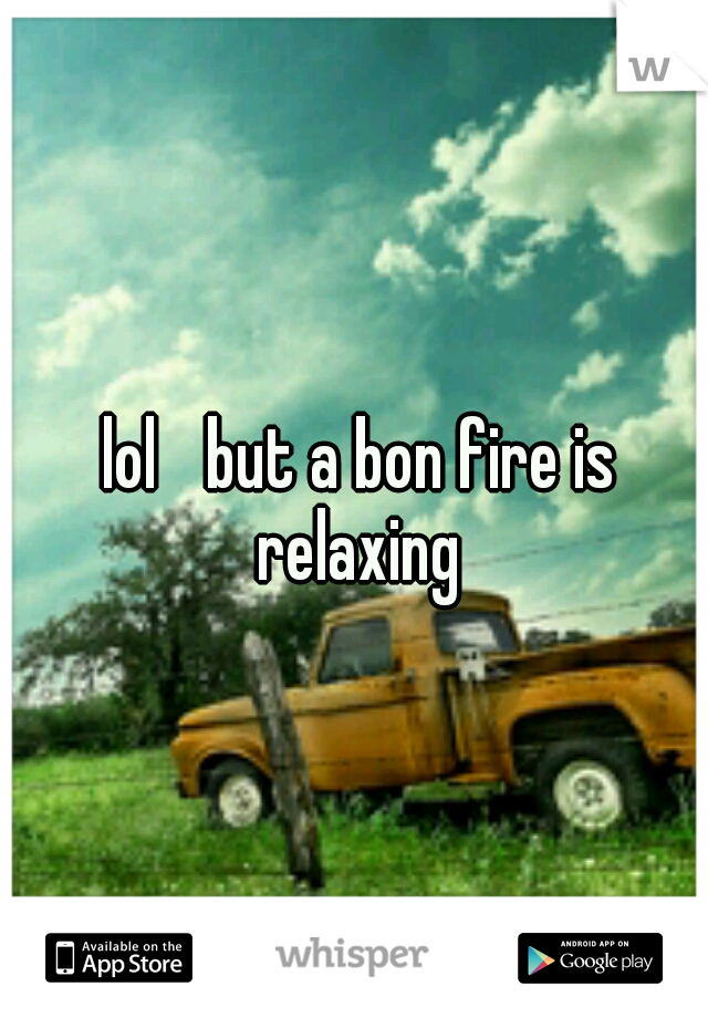 lol 
but a bon fire is relaxing 