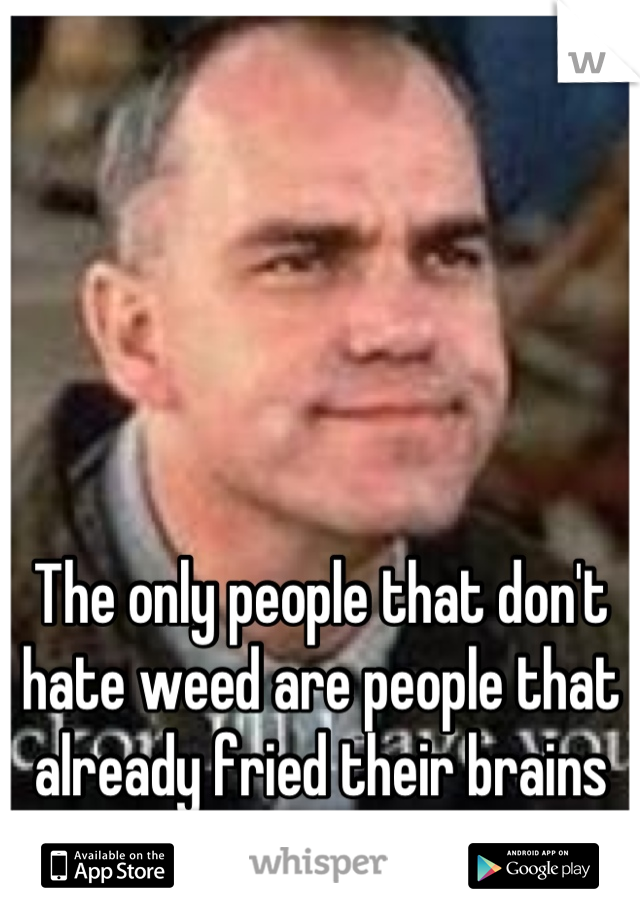 The only people that don't hate weed are people that already fried their brains to shit by smoking weed.