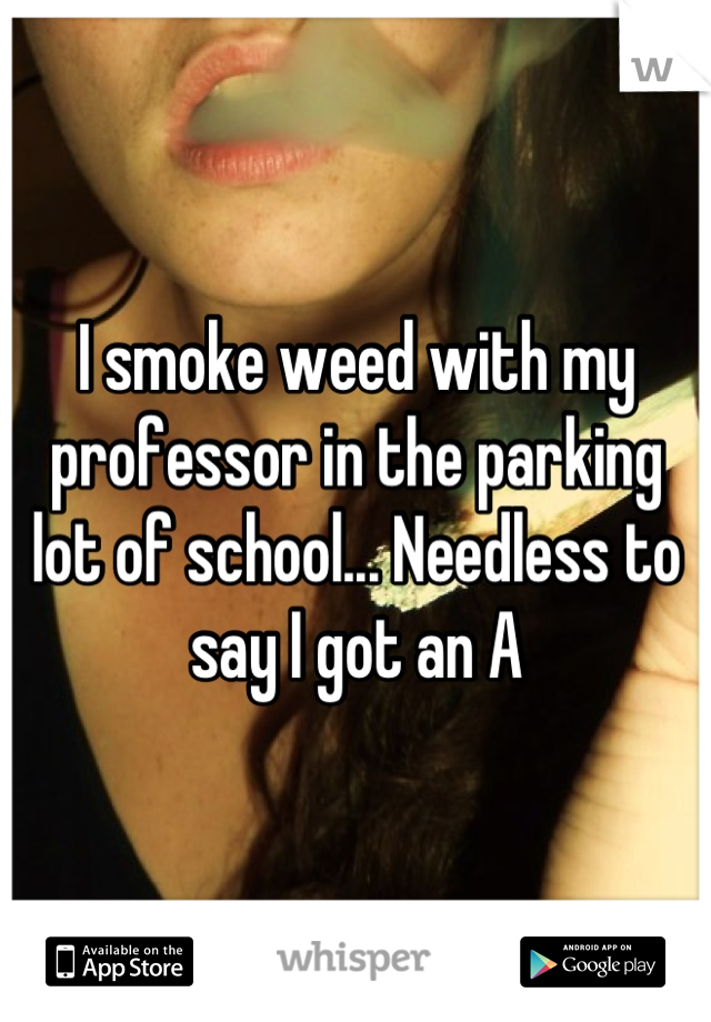I smoke weed with my professor in the parking lot of school... Needless to say I got an A