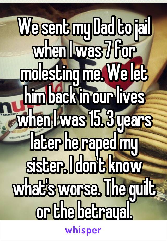 We sent my Dad to jail when I was 7 for molesting me. We let him back in our lives when I was 15. 3 years later he raped my sister. I don't know what's worse. The guilt or the betrayal.