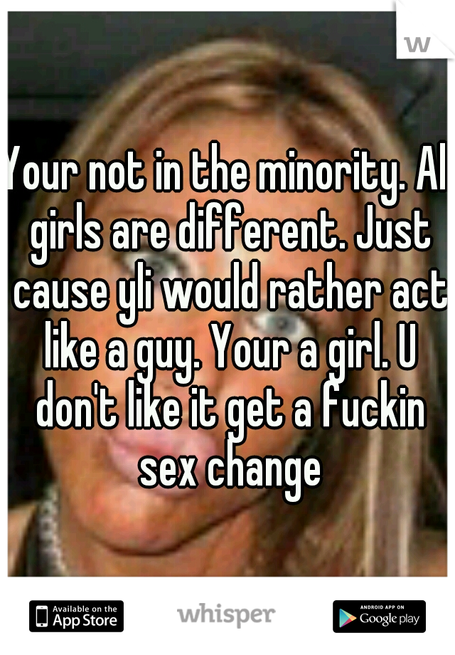 Your not in the minority. All girls are different. Just cause yli would rather act like a guy. Your a girl. U don't like it get a fuckin sex change