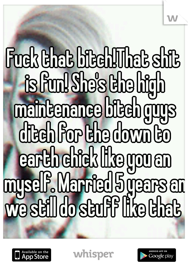 Fuck that bitch!That shit is fun! She's the high maintenance bitch guys ditch for the down to earth chick like you an myself. Married 5 years an we still do stuff like that 