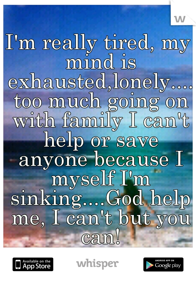 I'm really tired, my mind is exhausted,lonely.... too much going on with family I can't help or save anyone because I myself I'm sinking....God help me, I can't but you can!