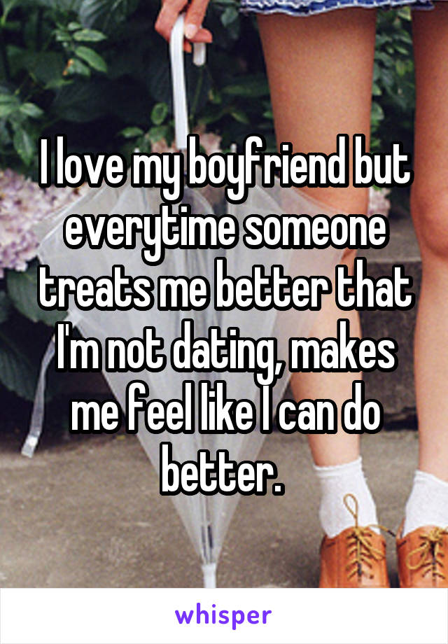 I love my boyfriend but everytime someone treats me better that I'm not dating, makes me feel like I can do better. 