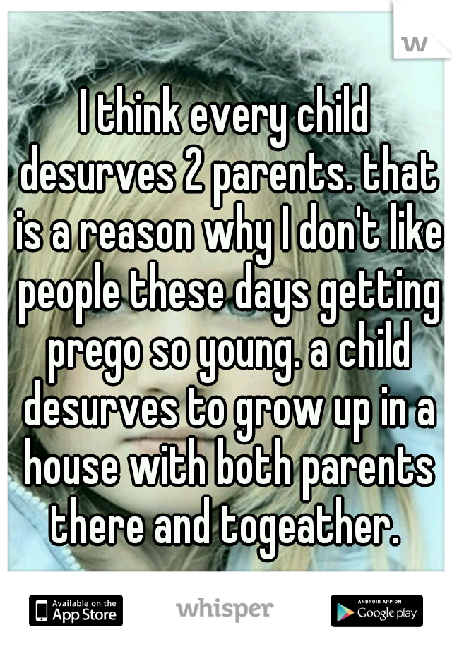 I think every child desurves 2 parents. that is a reason why I don't like people these days getting prego so young. a child desurves to grow up in a house with both parents there and togeather. 