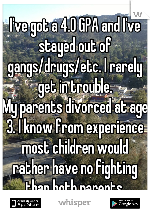 I've got a 4.0 GPA and I've stayed out of gangs/drugs/etc. I rarely get in trouble.
My parents divorced at age 3. I know from experience most children would rather have no fighting than both parents.