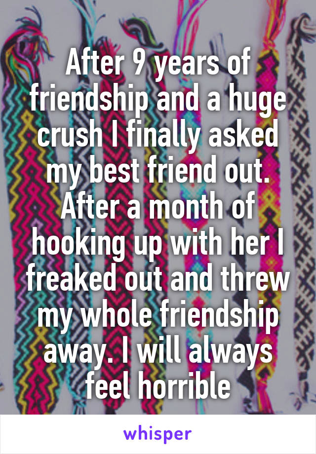 After 9 years of friendship and a huge crush I finally asked my best friend out. After a month of hooking up with her I freaked out and threw my whole friendship away. I will always feel horrible