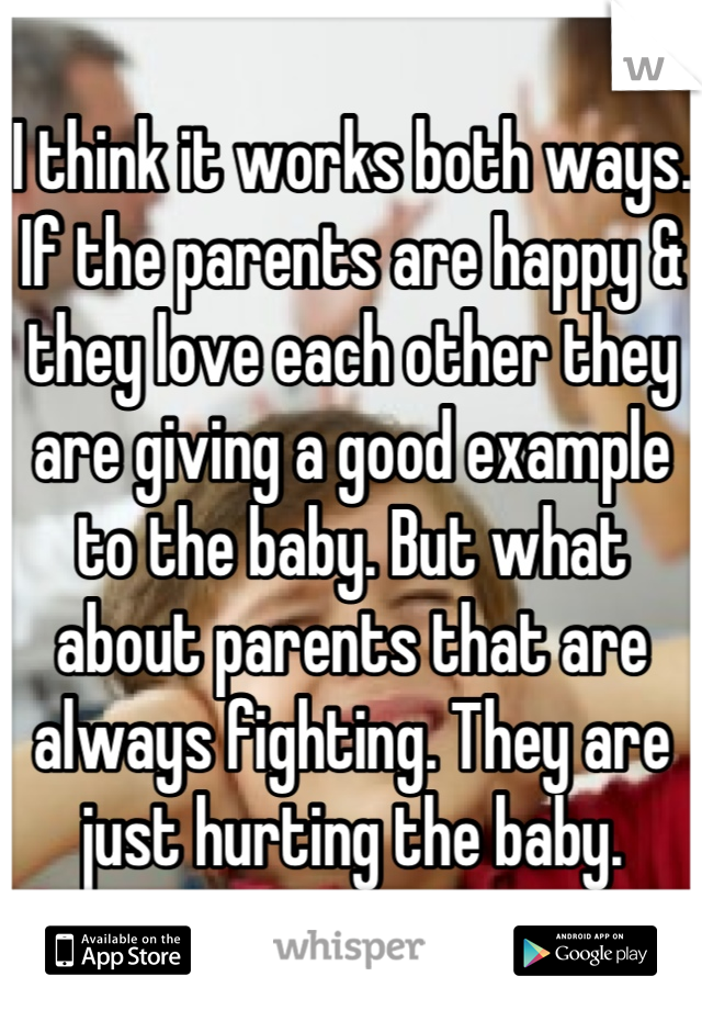 I think it works both ways.
If the parents are happy & they love each other they are giving a good example to the baby. But what about parents that are always fighting. They are just hurting the baby.