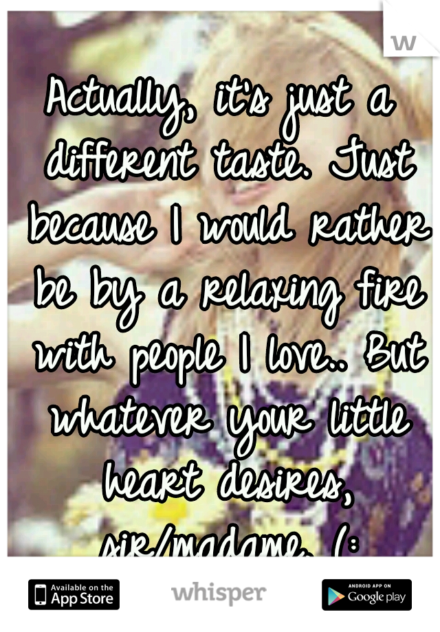 Actually, it's just a different taste. Just because I would rather be by a relaxing fire with people I love.. But whatever your little heart desires, sir/madame. (: