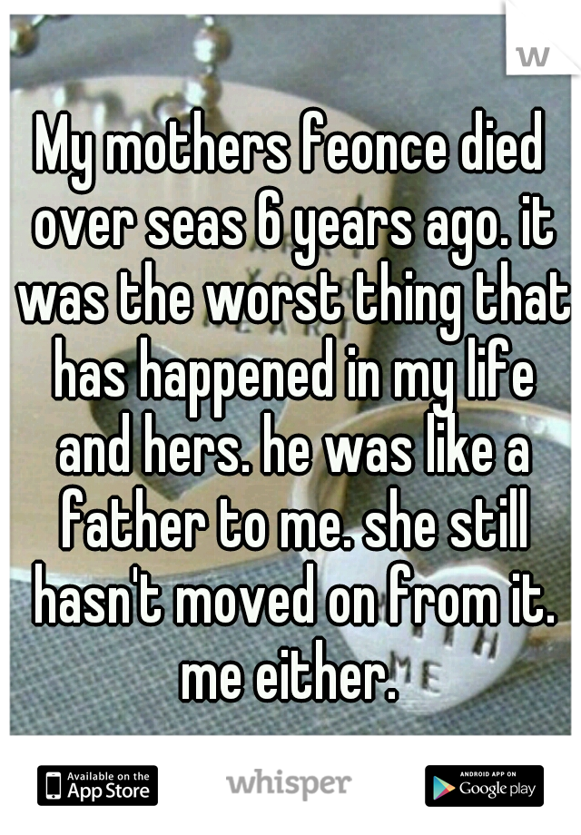 My mothers feonce died over seas 6 years ago. it was the worst thing that has happened in my life and hers. he was like a father to me. she still hasn't moved on from it. me either. 