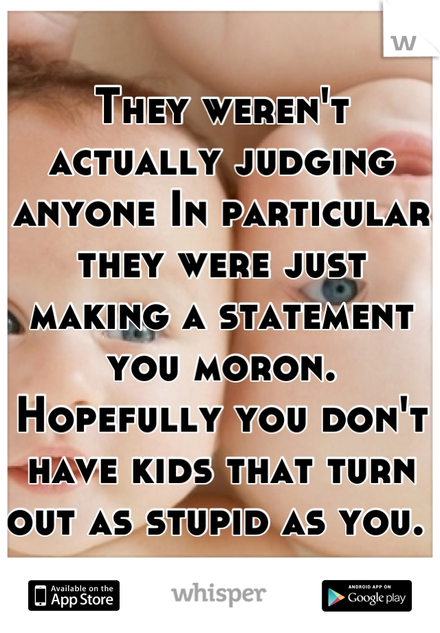 They weren't actually judging anyone In particular they were just making a statement you moron. Hopefully you don't have kids that turn out as stupid as you. 