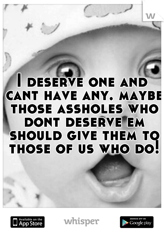 I deserve one and cant have any. maybe those assholes who dont deserve em should give them to those of us who do!