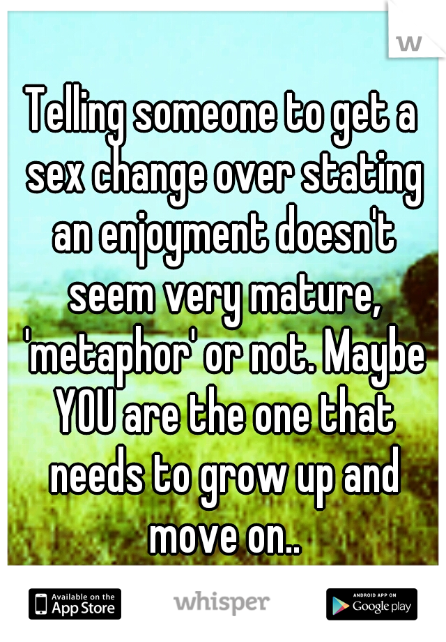 Telling someone to get a sex change over stating an enjoyment doesn't seem very mature, 'metaphor' or not. Maybe YOU are the one that needs to grow up and move on..