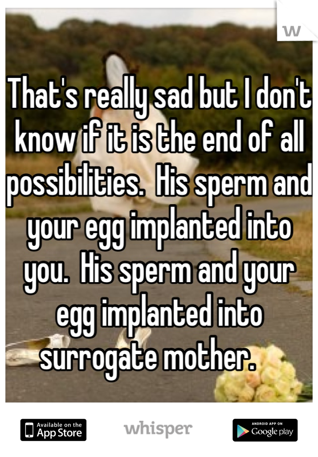 That's really sad but I don't know if it is the end of all possibilities.  His sperm and your egg implanted into you.  His sperm and your egg implanted into surrogate mother.    