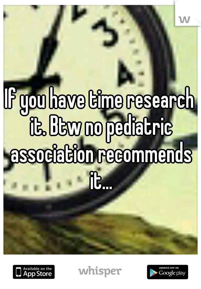 If you have time research it. Btw no pediatric association recommends it...