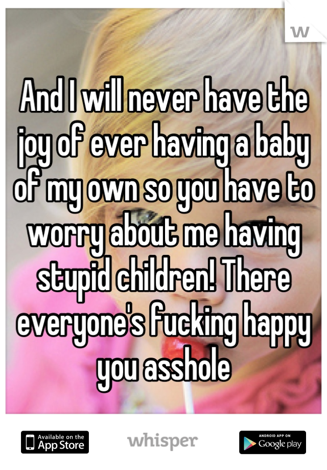 And I will never have the joy of ever having a baby of my own so you have to worry about me having stupid children! There everyone's fucking happy you asshole