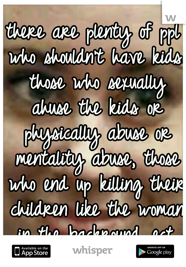 there are plenty of ppl who shouldn't have kids. those who sexually ahuse the kids or physically abuse or mentality abuse, those who end up killing their children like the woman in the backround. ect.