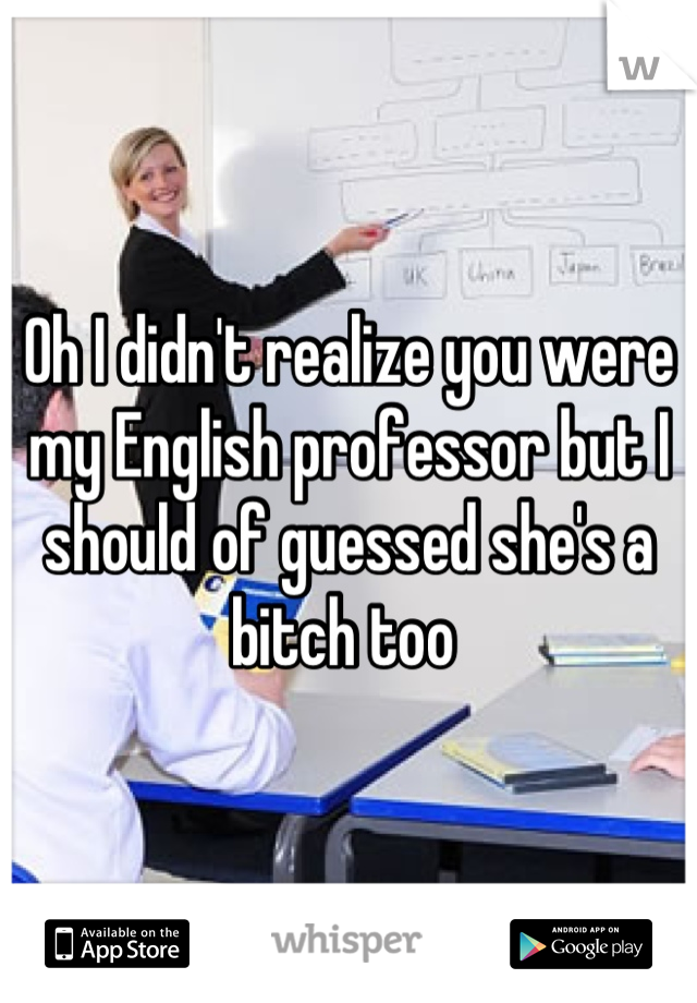 Oh I didn't realize you were my English professor but I should of guessed she's a bitch too 