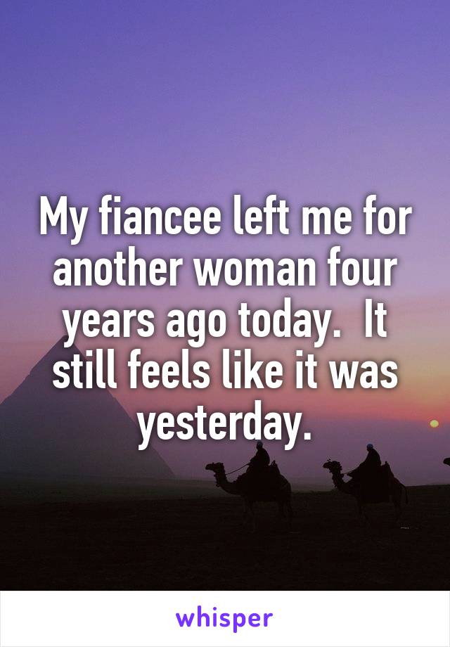 My fiancee left me for another woman four years ago today.  It still feels like it was yesterday.