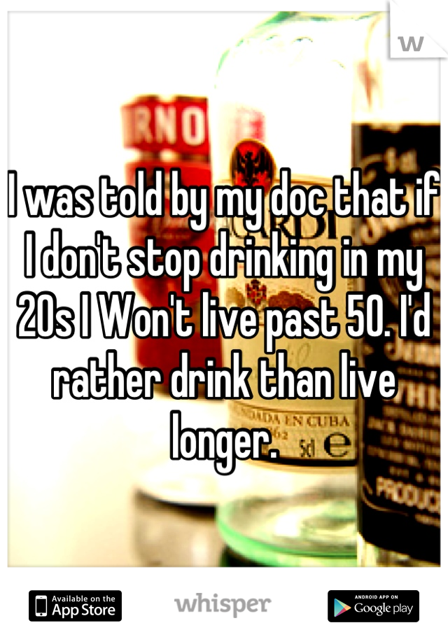 I was told by my doc that if I don't stop drinking in my 20s I Won't live past 50. I'd rather drink than live longer.