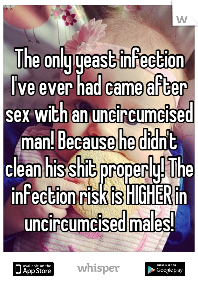 The only yeast infection I've ever had came after sex with an uncircumcised man! Because he didn't clean his shit properly! The infection risk is HIGHER in uncircumcised males!