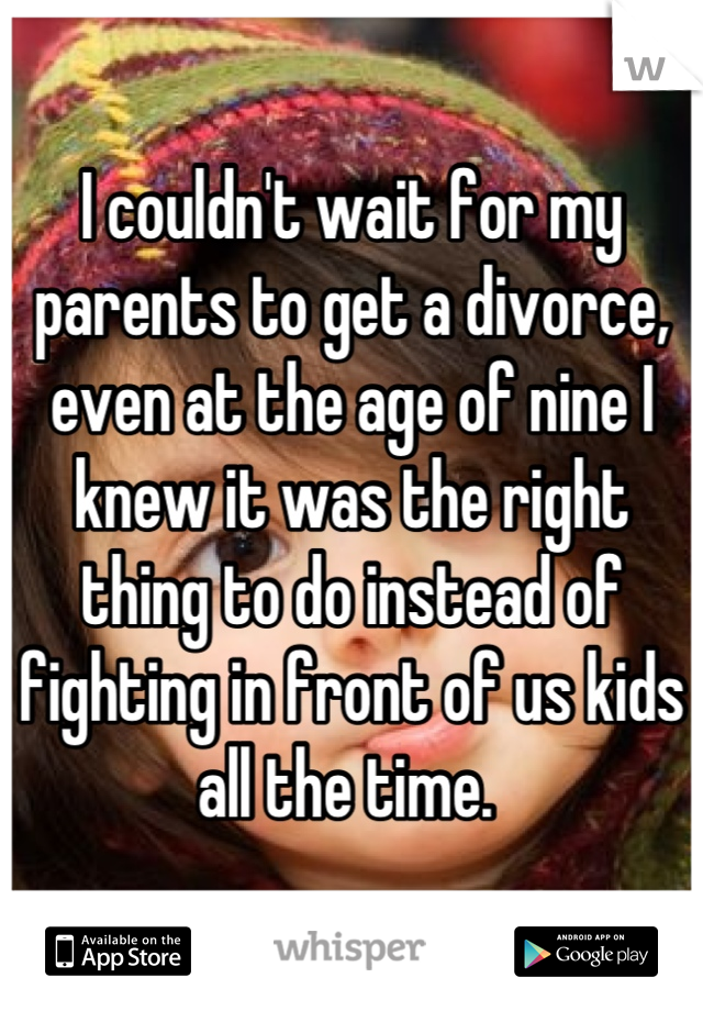 I couldn't wait for my parents to get a divorce, even at the age of nine I knew it was the right thing to do instead of fighting in front of us kids all the time. 