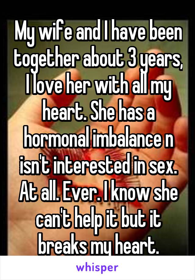 My wife and I have been together about 3 years, I love her with all my heart. She has a hormonal imbalance n isn't interested in sex. At all. Ever. I know she can't help it but it breaks my heart.