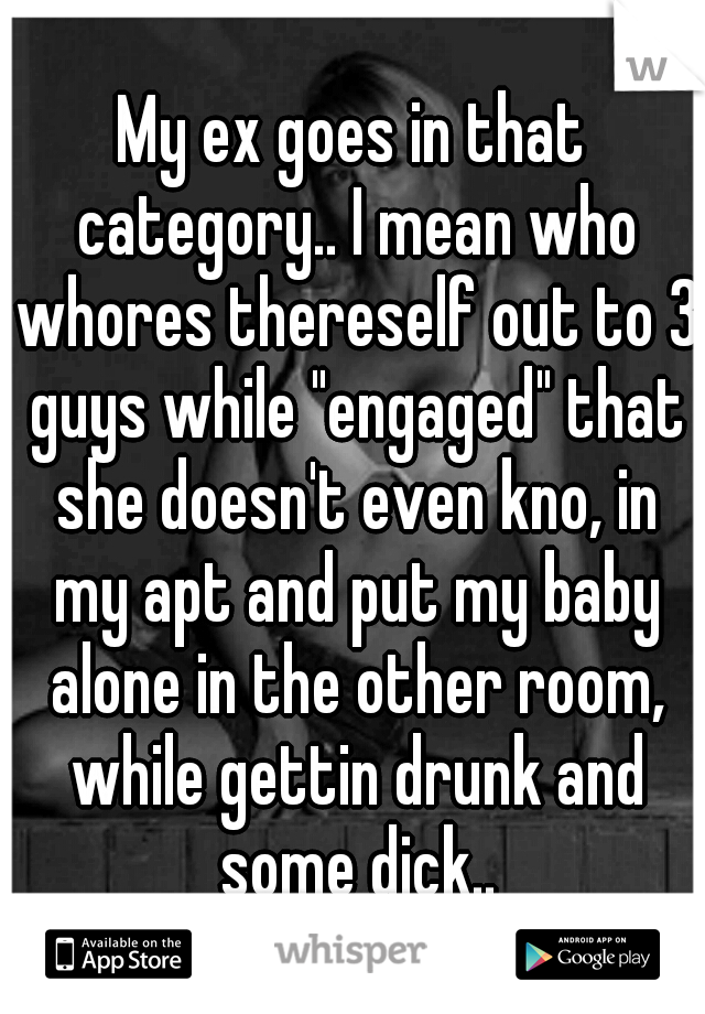 My ex goes in that category.. I mean who whores thereself out to 3 guys while "engaged" that she doesn't even kno, in my apt and put my baby alone in the other room, while gettin drunk and some dick..