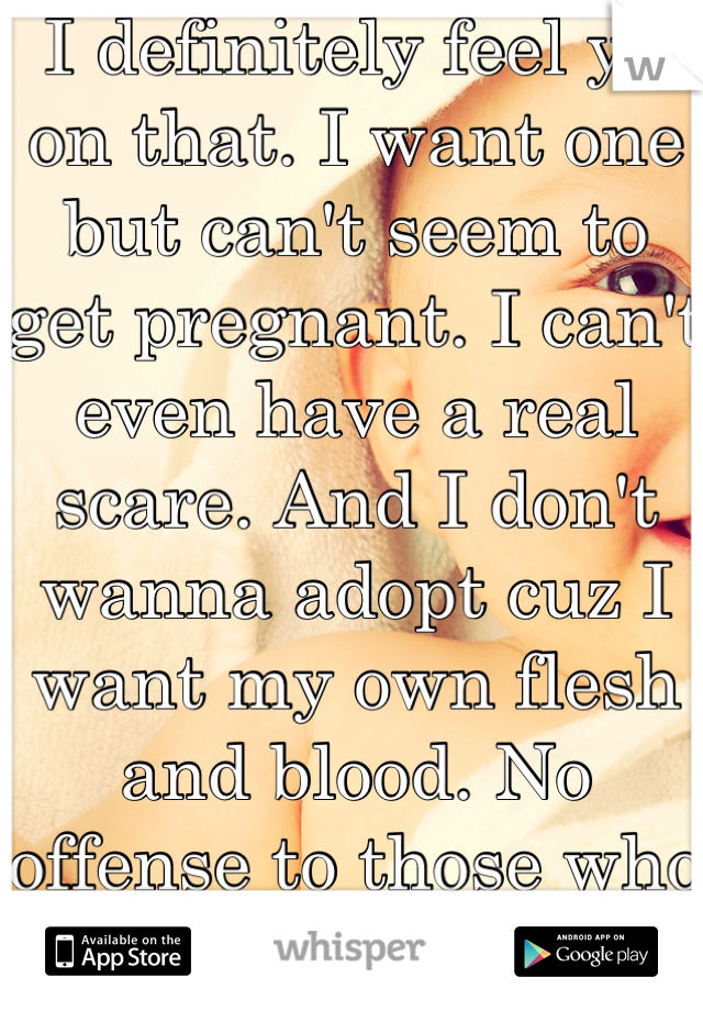 I definitely feel ya on that. I want one but can't seem to get pregnant. I can't even have a real scare. And I don't wanna adopt cuz I want my own flesh and blood. No offense to those who adopt.