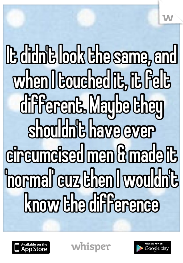 It didn't look the same, and when I touched it, it felt different. Maybe they shouldn't have ever circumcised men & made it 'normal' cuz then I wouldn't know the difference
