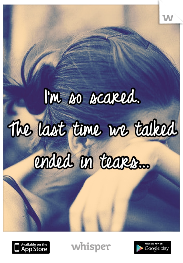 I'm so scared. 
The last time we talked ended in tears...