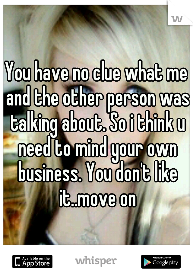 You have no clue what me and the other person was talking about. So i think u need to mind your own business. You don't like it..move on