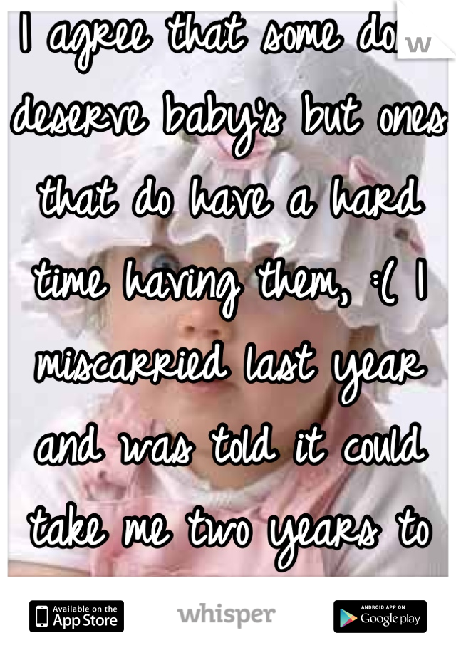 I agree that some don't deserve baby's but ones that do have a hard time having them, :( I miscarried last year and was told it could take me two years to have a baby 