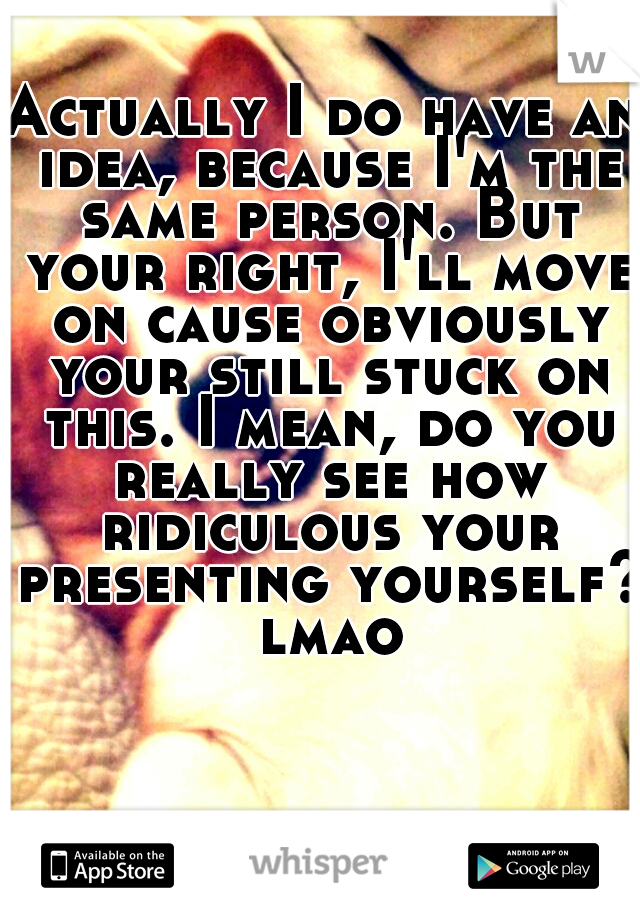 Actually I do have an idea, because I'm the same person. But your right, I'll move on cause obviously your still stuck on this. I mean, do you really see how ridiculous your presenting yourself? lmao