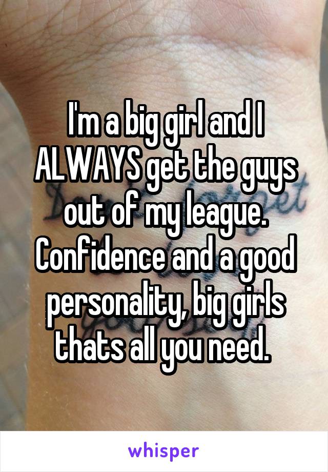 I'm a big girl and I ALWAYS get the guys out of my league. Confidence and a good personality, big girls thats all you need. 
