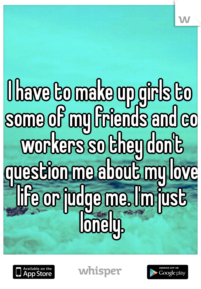 I have to make up girls to some of my friends and co workers so they don't question me about my love life or judge me. I'm just lonely.