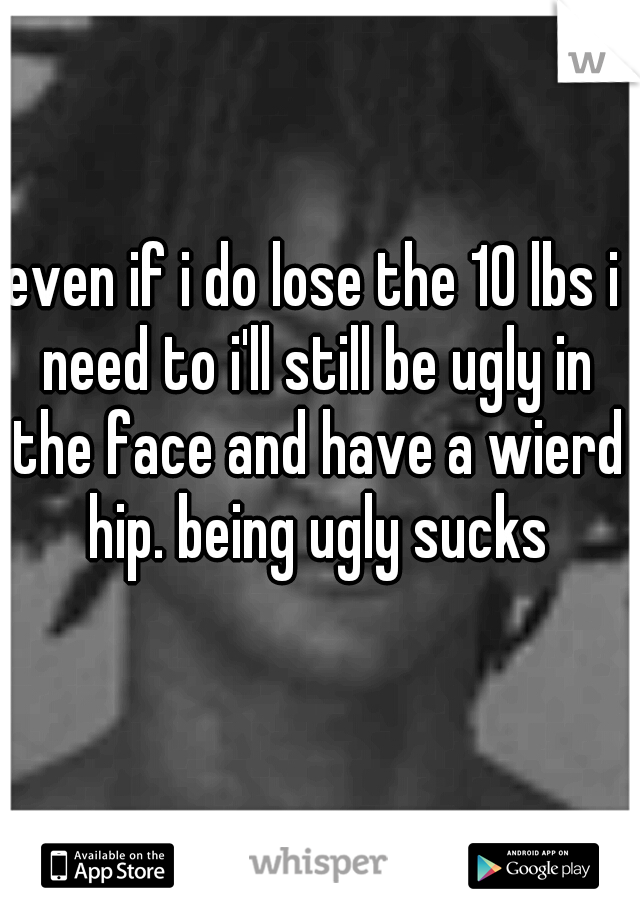 even if i do lose the 10 lbs i need to i'll still be ugly in the face and have a wierd hip. being ugly sucks