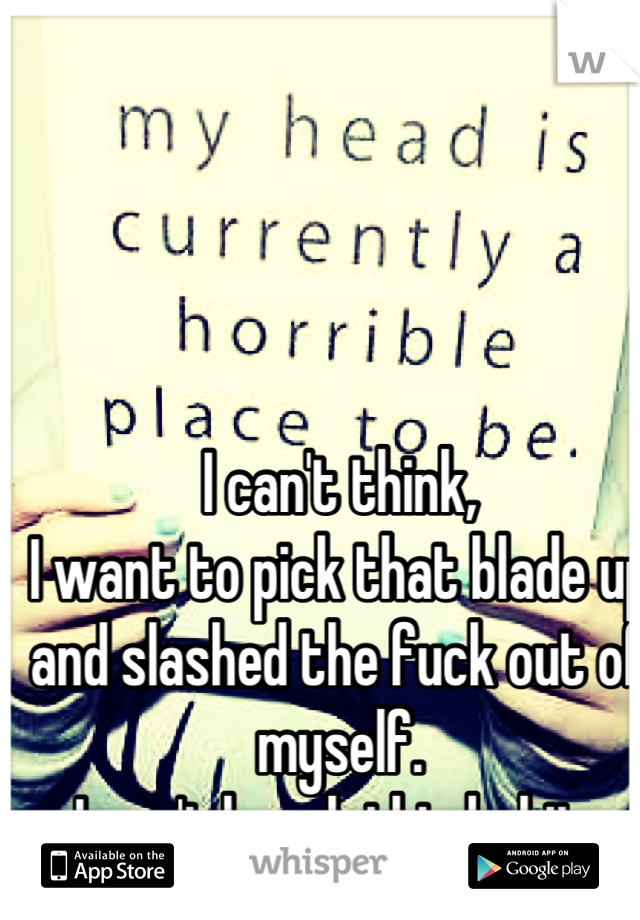 I can't think, 
I want to pick that blade up and slashed the fuck out of myself. 
I can't break this habit, 
