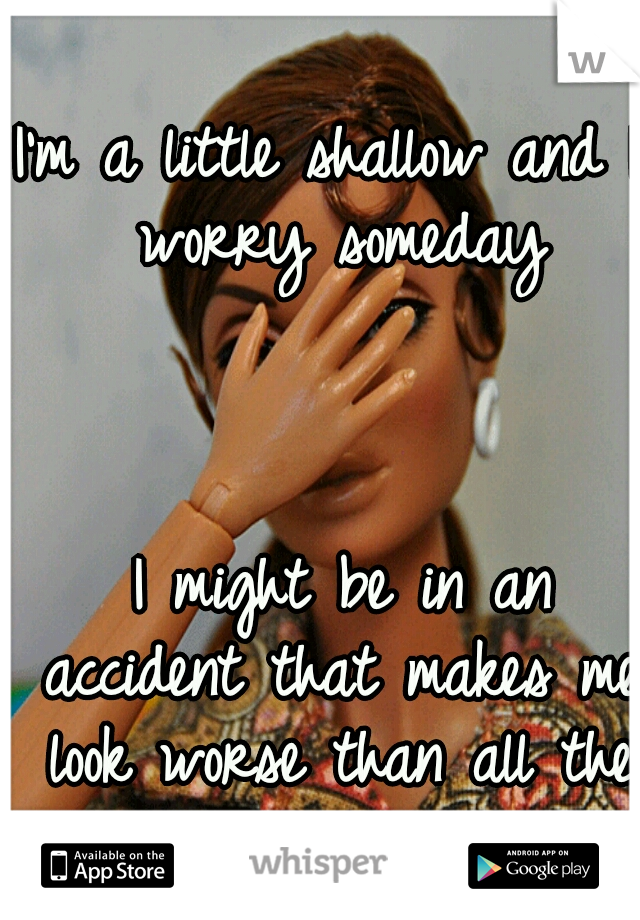I'm a little shallow and I worry someday 



























































I might be in an accident that makes me look worse than all the people I've rejected... 
