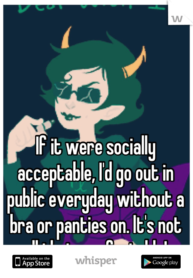 If it were socially acceptable, I'd go out in public everyday without a bra or panties on. It's not all that comfortable!