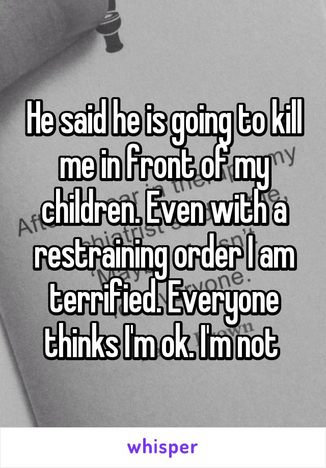 He said he is going to kill me in front of my children. Even with a restraining order I am terrified. Everyone thinks I'm ok. I'm not 